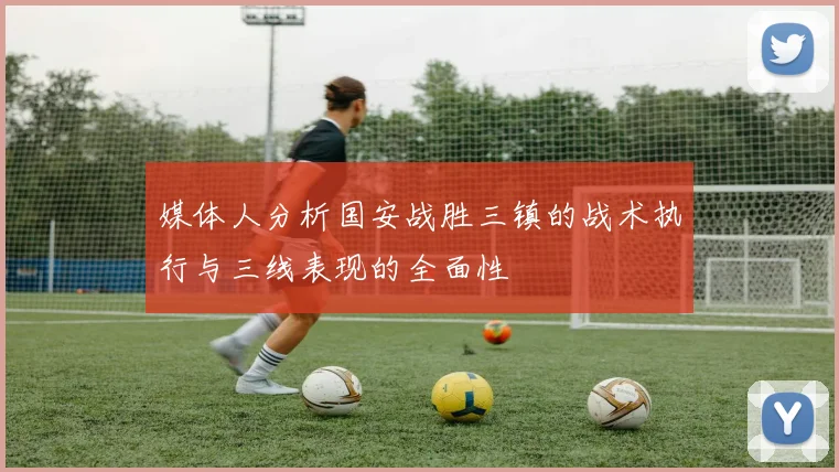媒体人分析国安战胜三镇的战术执行与三线表现的全面性