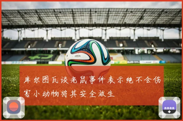 库尔图瓦谈老鼠事件表示绝不会伤害小动物将其安全放生