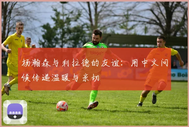 杨瀚森与利拉德的友谊：用中文问候传递温暖与亲切