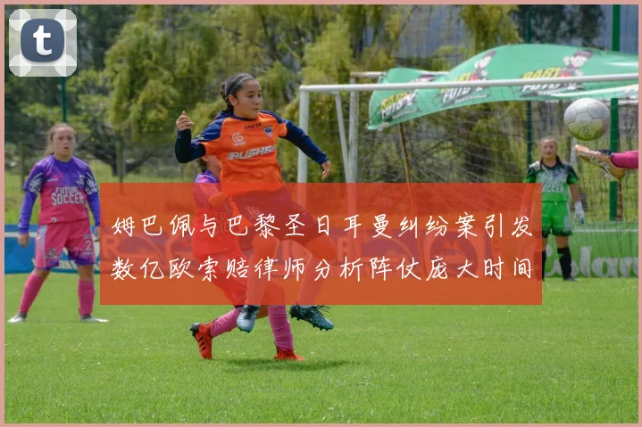 姆巴佩与巴黎圣日耳曼纠纷案引发数亿欧索赔律师分析阵仗庞大时间漫长