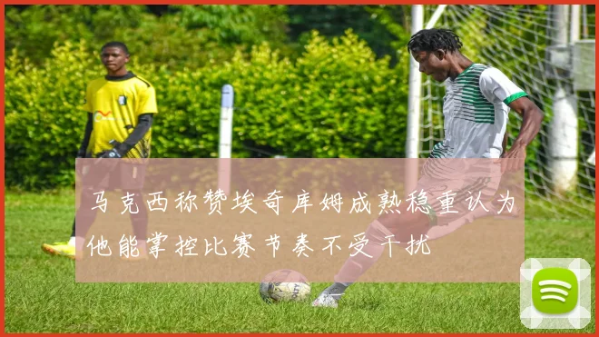马克西称赞埃奇库姆成熟稳重认为他能掌控比赛节奏不受干扰