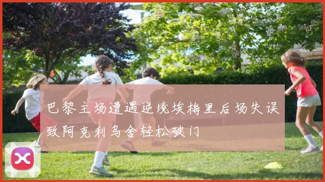 巴黎主场遭遇逆境埃梅里后场失误致阿克利乌舍轻松破门