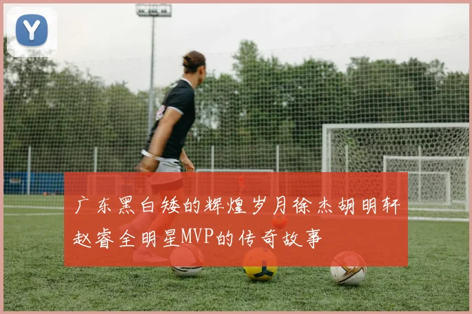 广东黑白矮的辉煌岁月徐杰胡明轩赵睿全明星MVP的传奇故事