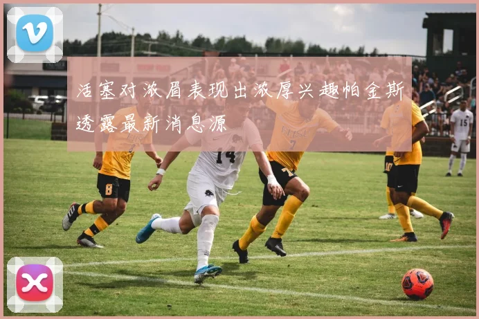活塞对浓眉表现出浓厚兴趣帕金斯透露最新消息源