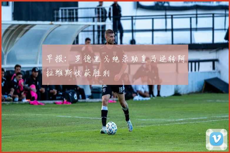 早报：罗德里戈绝杀助皇马逆转阿拉维斯收获胜利