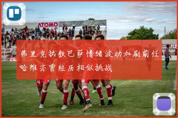 弗里克执教巴萨情绪波动加剧前任哈维亦曾经历相似挑战