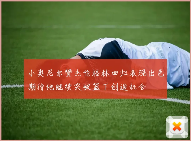 小奥尼尔赞杰伦格林回归表现出色期待他继续突破篮下创造机会