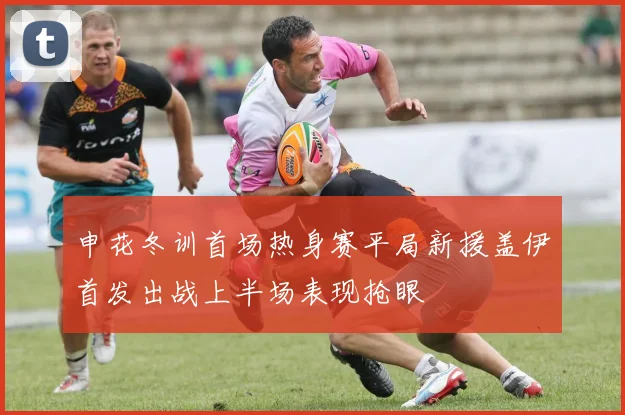 申花冬训首场热身赛平局新援盖伊首发出战上半场表现抢眼