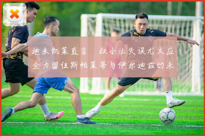 迪米凯莱直言囧叔小法失误尤文应全力留住斯帕莱蒂与伊尔迪兹的未来分析