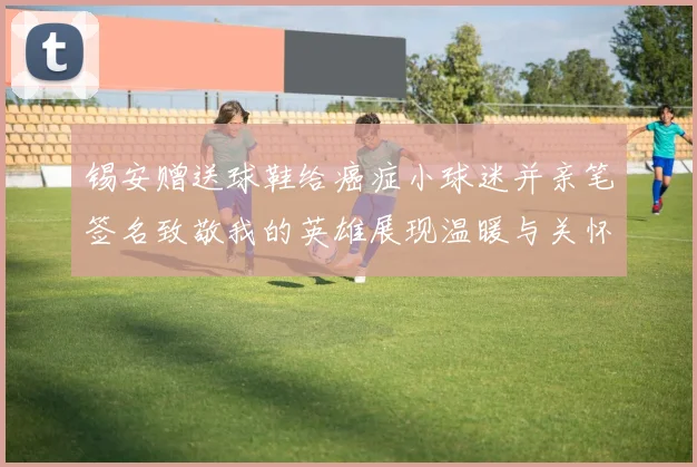 锡安赠送球鞋给癌症小球迷并亲笔签名致敬我的英雄展现温暖与关怀