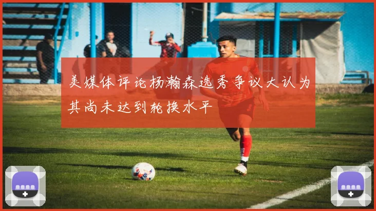 美媒体评论杨瀚森选秀争议大认为其尚未达到轮换水平
