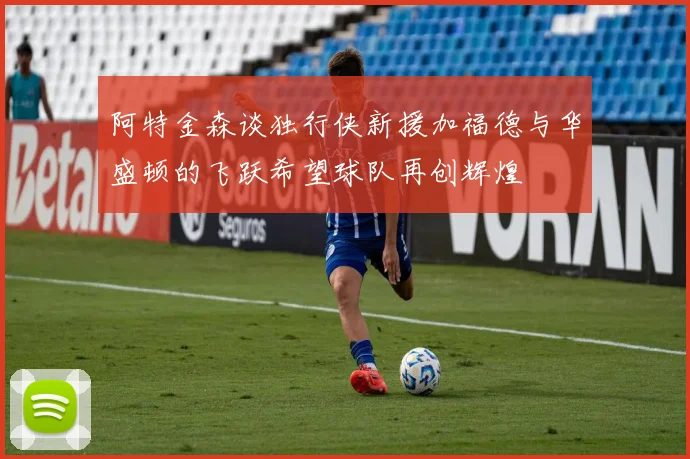 阿特金森谈独行侠新援加福德与华盛顿的飞跃希望球队再创辉煌