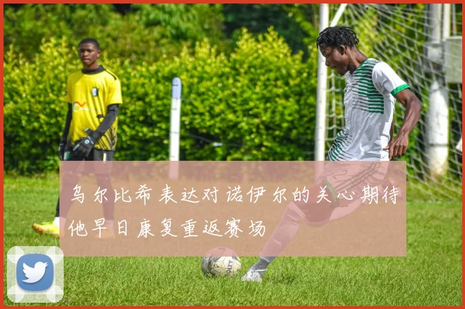 乌尔比希表达对诺伊尔的关心期待他早日康复重返赛场