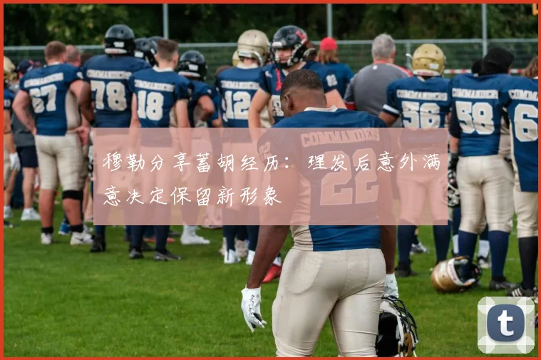 穆勒分享蓄胡经历：理发后意外满意决定保留新形象