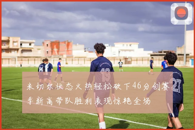 米切尔状态火热轻松砍下46分创赛季新高带队胜利表现惊艳全场