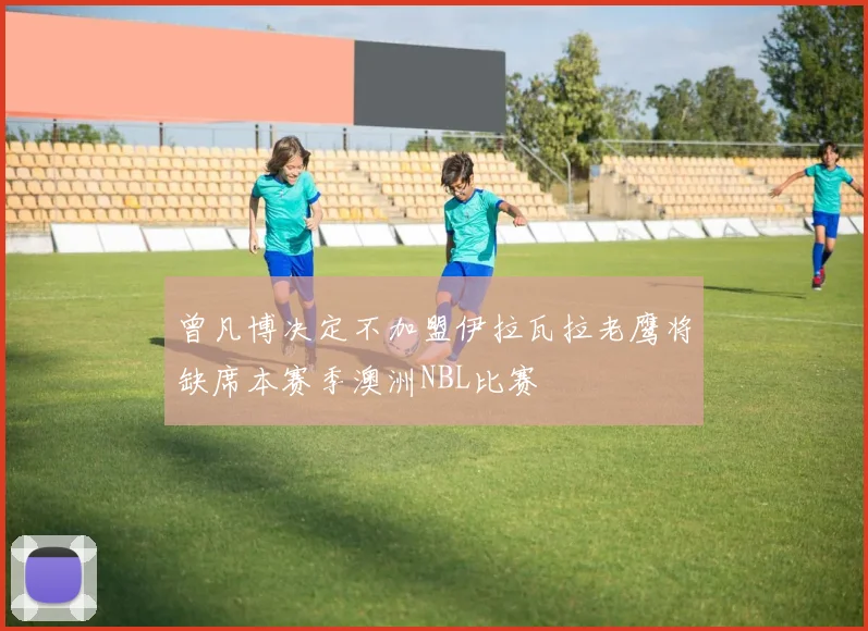 曾凡博决定不加盟伊拉瓦拉老鹰将缺席本赛季澳洲NBL比赛