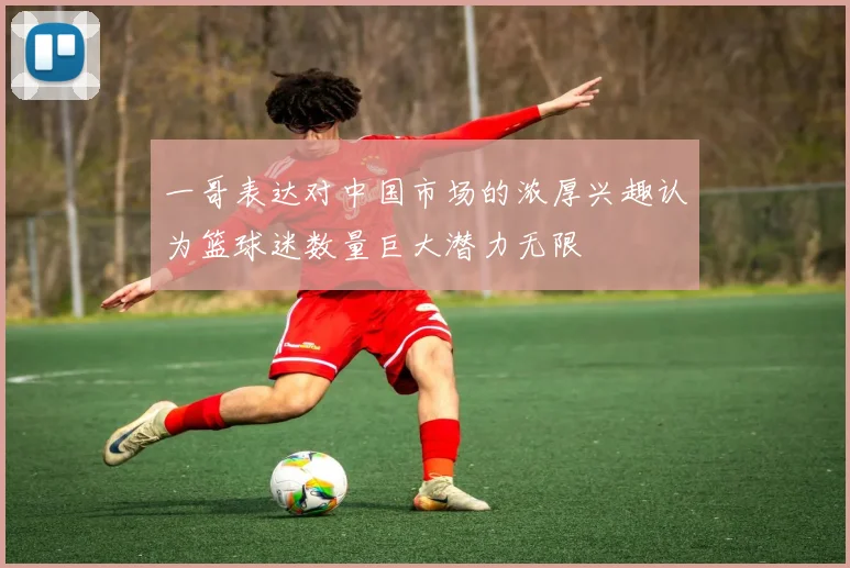 一哥表达对中国市场的浓厚兴趣认为篮球迷数量巨大潜力无限