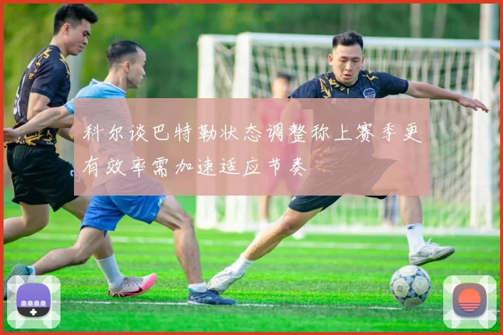 科尔谈巴特勒状态调整称上赛季更有效率需加速适应节奏