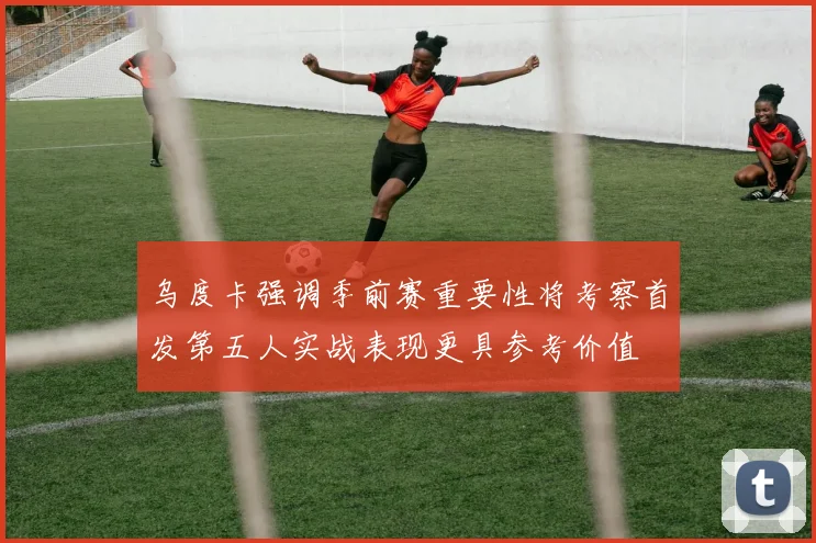 乌度卡强调季前赛重要性将考察首发第五人实战表现更具参考价值