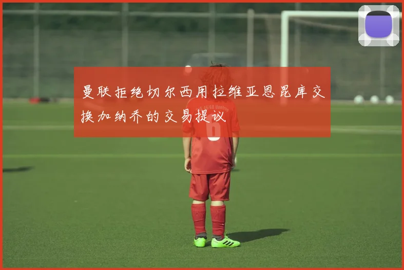 曼联拒绝切尔西用拉维亚恩昆库交换加纳乔的交易提议