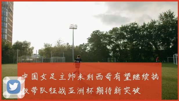 中国女足主帅米利西奇有望继续执教带队征战亚洲杯期待新突破