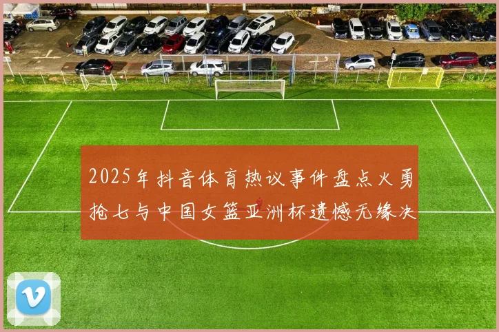 2025年抖音体育热议事件盘点火勇抢七与中国女篮亚洲杯遗憾无缘决赛