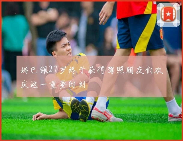 姆巴佩27岁终于获得驾照朋友们欢庆这一重要时刻