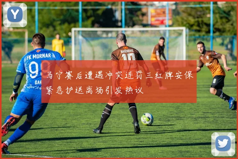 马宁赛后遭遇冲突连罚三红牌安保紧急护送离场引发热议