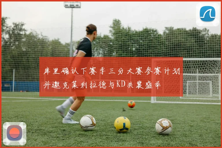 库里确认下赛季三分大赛参赛计划并邀克莱利拉德与KD共襄盛举