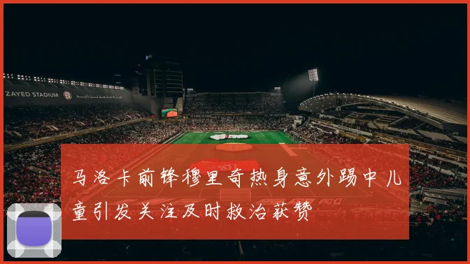 马洛卡前锋穆里奇热身意外踢中儿童引发关注及时救治获赞