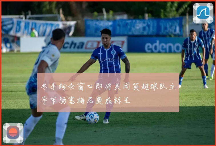 冬季转会窗口即将关闭英超球队主导市场塞梅尼奥成标王
