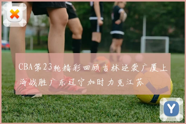 CBA第23轮精彩回顾吉林逆袭广厦上海战胜广东辽宁加时力克江苏