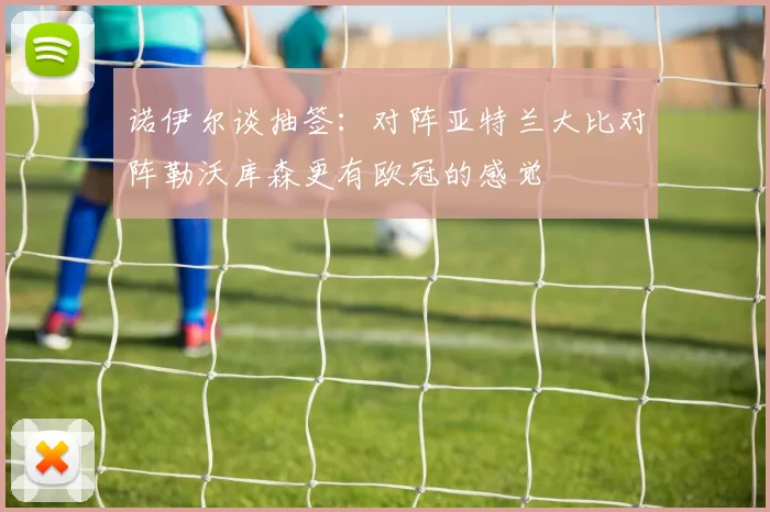 诺伊尔谈抽签：对阵亚特兰大比对阵勒沃库森更有欧冠的感觉